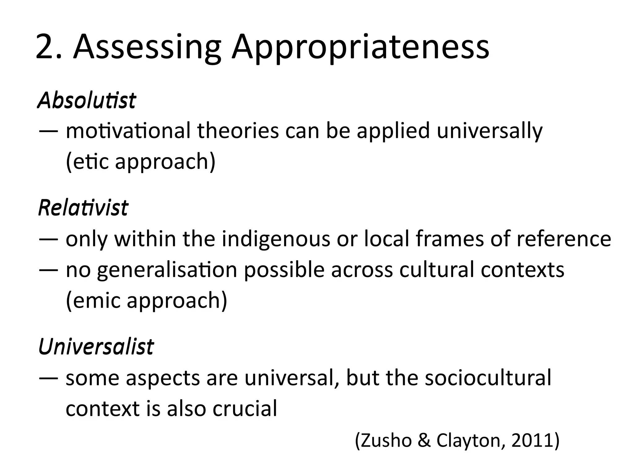 2.	Assessing	Appropriateness
Absolu=st	 
—	moBvaBonal	theories	can	be	applied	universally 
					(eBc	approach)	
Rela=vist 
—	only	within	the	indigenous	or	local	frames	of	reference	 
—	no	generalisaBon	possible	across	cultural	contexts 
					(emic	approach)	
Universalist 
—	some	aspects	are	universal,	but	the	sociocultural	 
					context	is	also	crucial 
	 	 	 	 	 (Zusho	&	Clayton,	2011)
Absolu=st
Rela=vist
Universalist
 