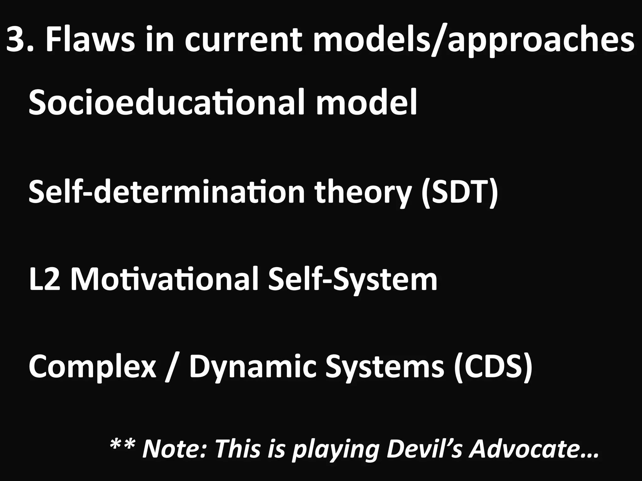 Socioeduca-onal	model	
!
Self-determina-on	theory	(SDT)	
!
L2	Mo-va-onal	Self-System	
!
Complex	/	Dynamic	Systems	(CDS)	
!
**	Note:	This	is	playing	Devil’s	Advocate…
3.	Flaws	in	current	models/approaches
 