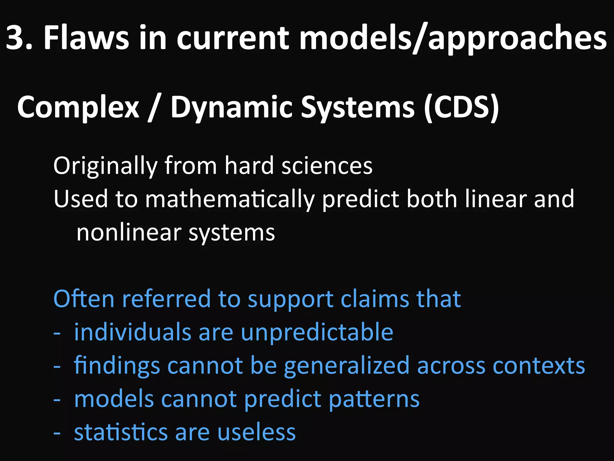 Complex	/	Dynamic	Systems	(CDS)
3.	Flaws	in	current	models/approaches
Originally	from	hard	sciences	
Used	to	mathemaBcally	predict	both	linear	and	
nonlinear	systems	
!
Ouen	referred	to	support	claims	that	
-		individuals	are	unpredictable	
-		ﬁndings	cannot	be	generalized	across	contexts	
-		models	cannot	predict	pa#erns	
-		staBsBcs	are	useless
 
