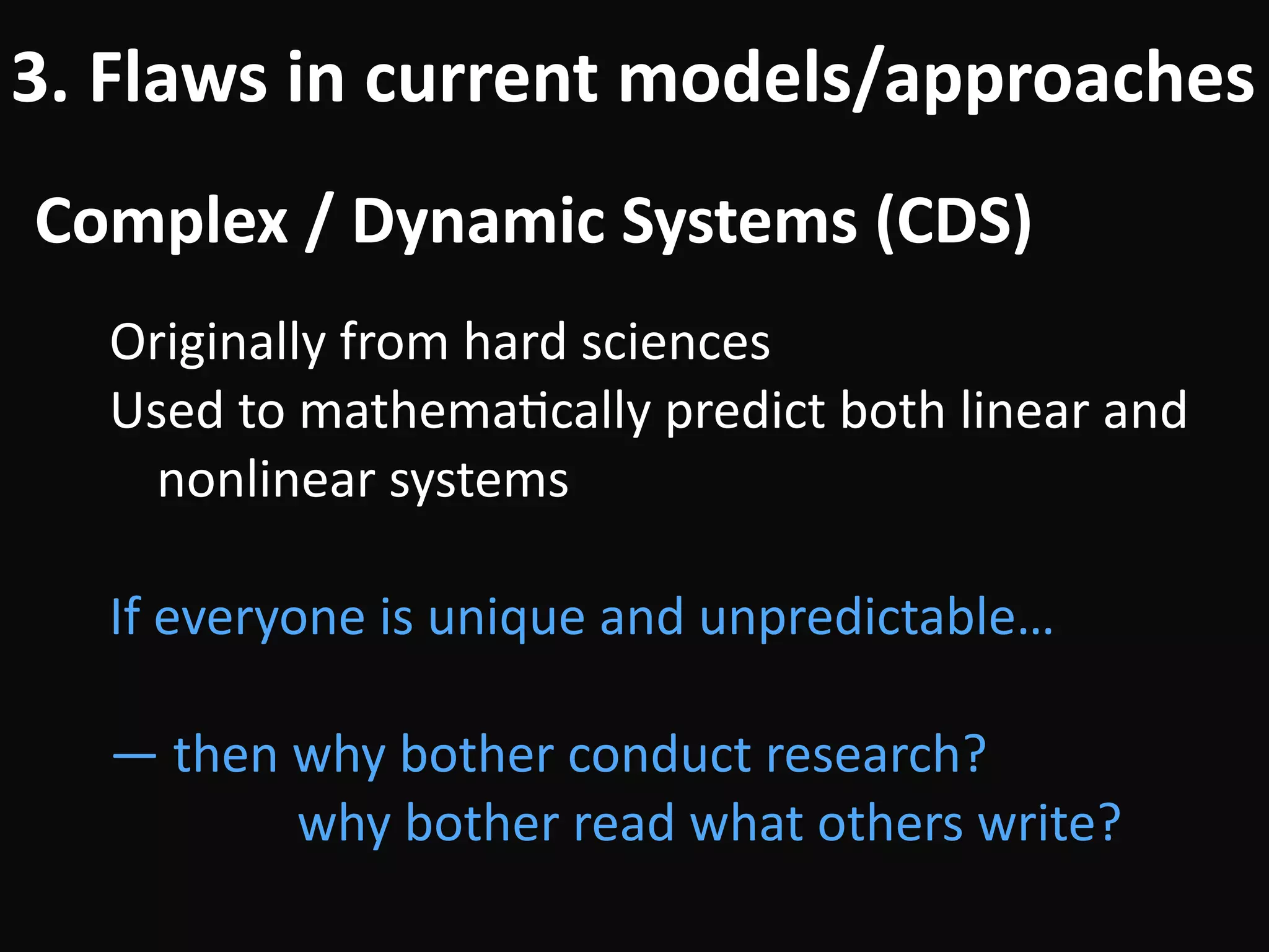Complex	/	Dynamic	Systems	(CDS)
3.	Flaws	in	current	models/approaches
Originally	from	hard	sciences	
Used	to	mathemaBcally	predict	both	linear	and	
nonlinear	systems	
!
If	everyone	is	unique	and	unpredictable…	
!
—	then	why	bother	conduct	research?	 
											why	bother	read	what	others	write?
 