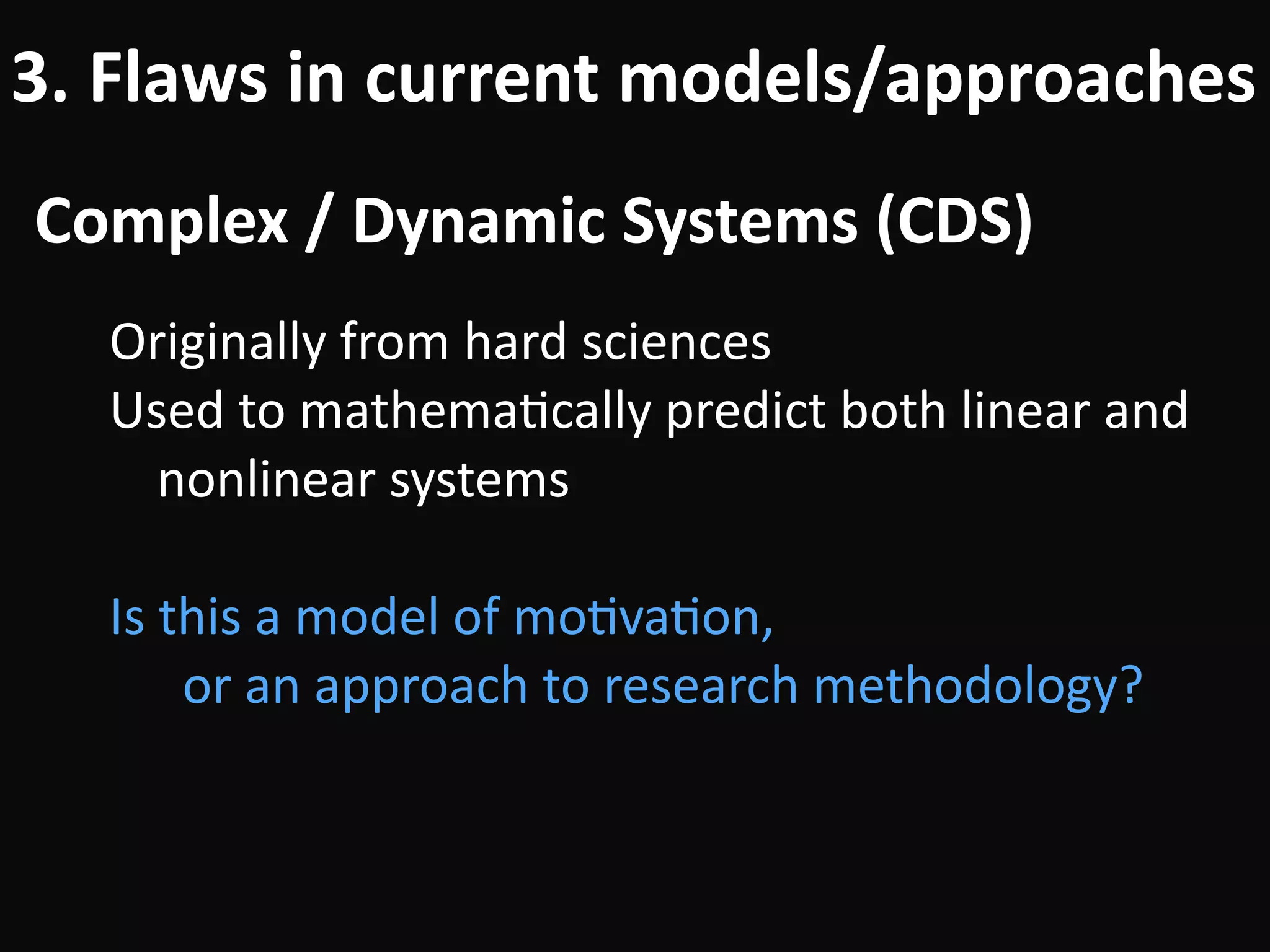 Complex	/	Dynamic	Systems	(CDS)
3.	Flaws	in	current	models/approaches
Originally	from	hard	sciences	
Used	to	mathemaBcally	predict	both	linear	and	
nonlinear	systems	
!
Is	this	a	model	of	moBvaBon, 
		or	an	approach	to	research	methodology?
 