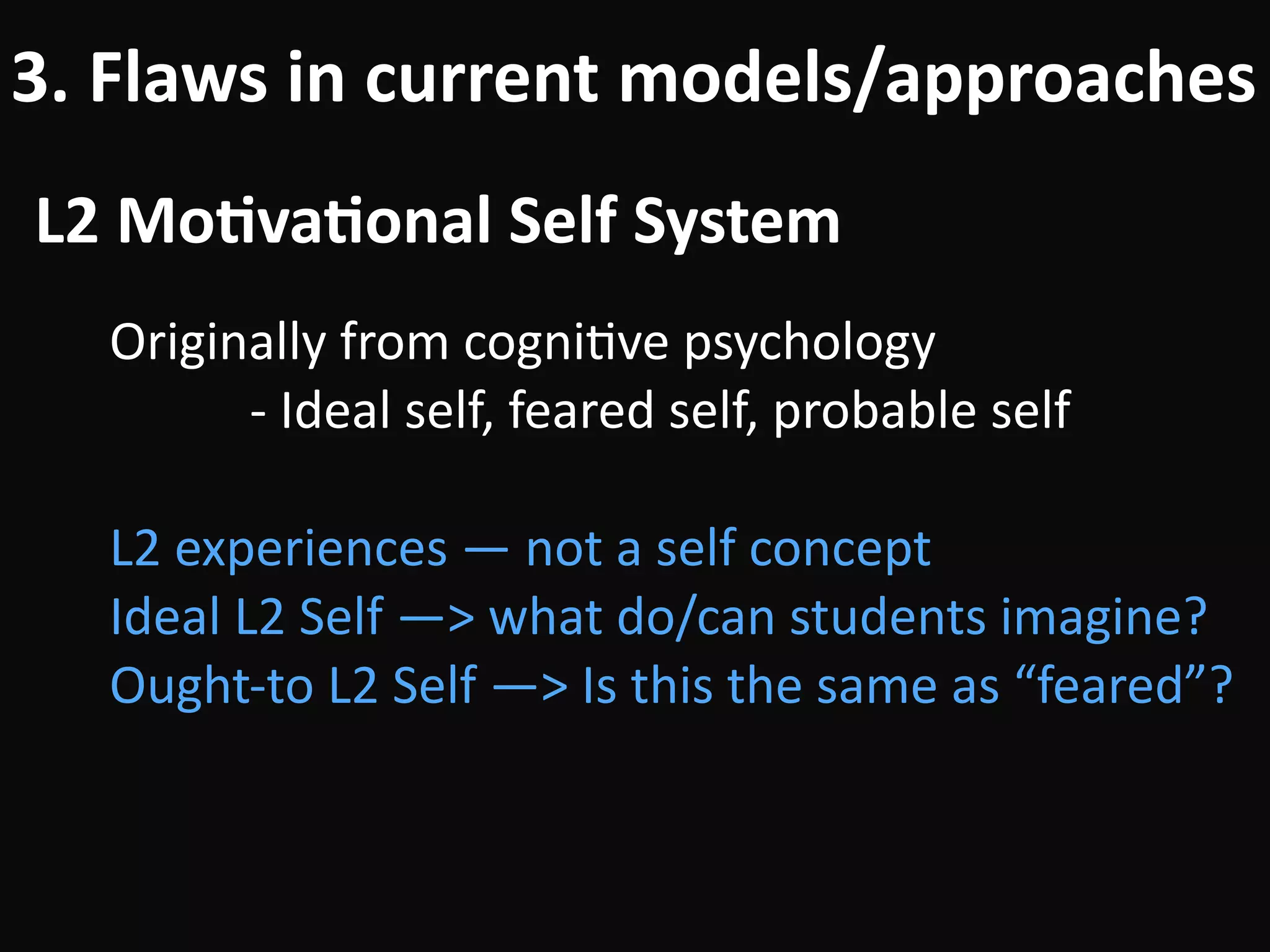 L2	Mo-va-onal	Self	System
3.	Flaws	in	current	models/approaches
Originally	from	cogniBve	psychology	
											-	Ideal	self,	feared	self,	probable	self	
!
L2	experiences	—	not	a	self	concept	
Ideal	L2	Self	—>	what	do/can	students	imagine?	
Ought-to	L2	Self	—>	Is	this	the	same	as	“feared”?
 