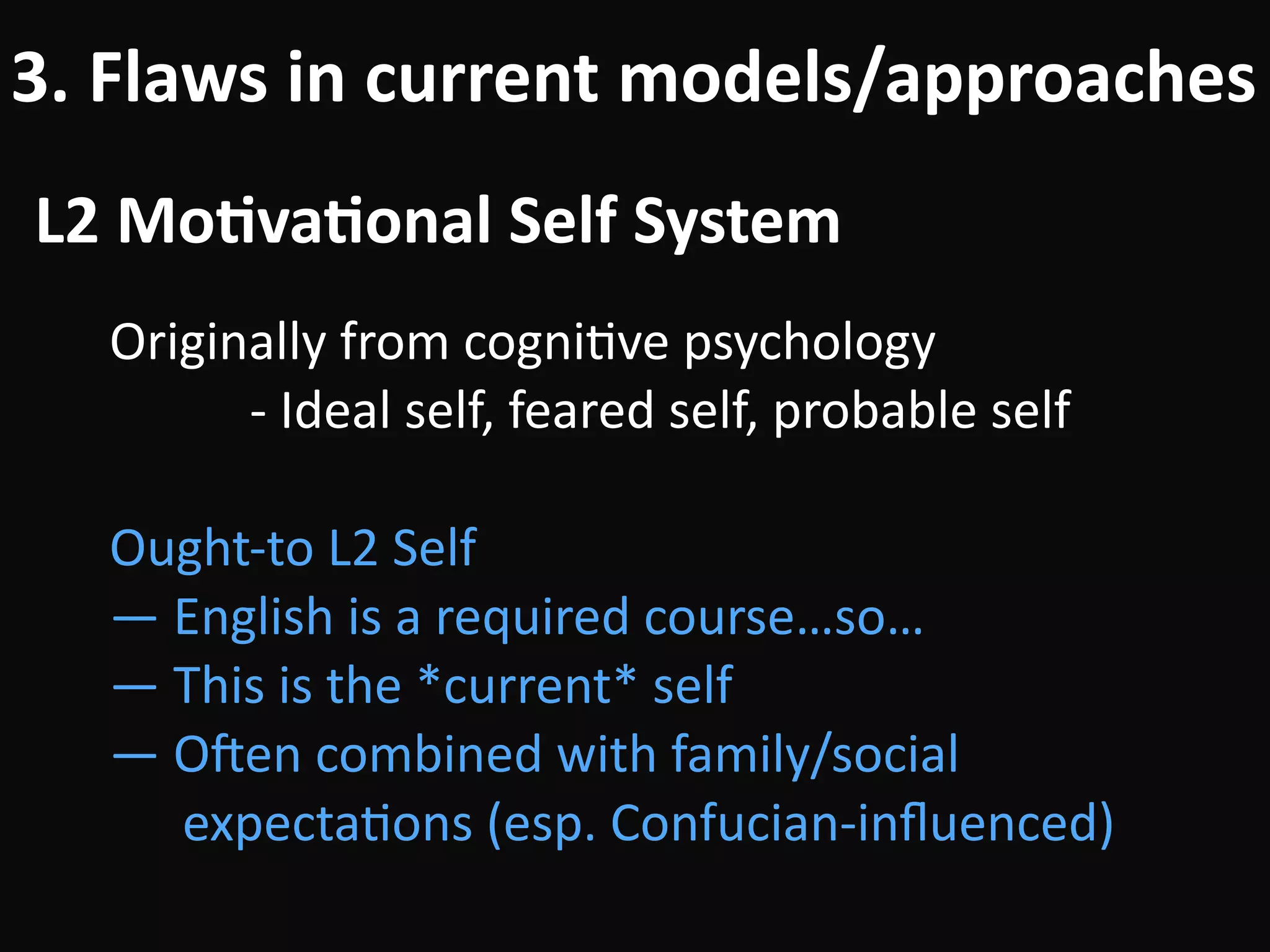 L2	Mo-va-onal	Self	System
3.	Flaws	in	current	models/approaches
Originally	from	cogniBve	psychology	
											-	Ideal	self,	feared	self,	probable	self	
!
Ought-to	L2	Self	
—	English	is	a	required	course…so…	
—	This	is	the	*current*	self	
—	Ouen	combined	with	family/social		 
		expectaBons	(esp.	Confucian-inﬂuenced)
 
