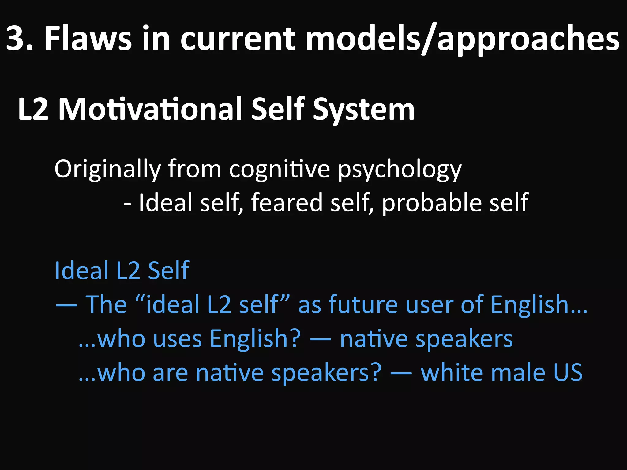 L2	Mo-va-onal	Self	System
3.	Flaws	in	current	models/approaches
Originally	from	cogniBve	psychology	
											-	Ideal	self,	feared	self,	probable	self	
!
Ideal	L2	Self	
—	The	“ideal	L2	self”	as	future	user	of	English… 
…who	uses	English?	—	naBve	speakers 
…who	are	naBve	speakers?	—	white	male	US
 