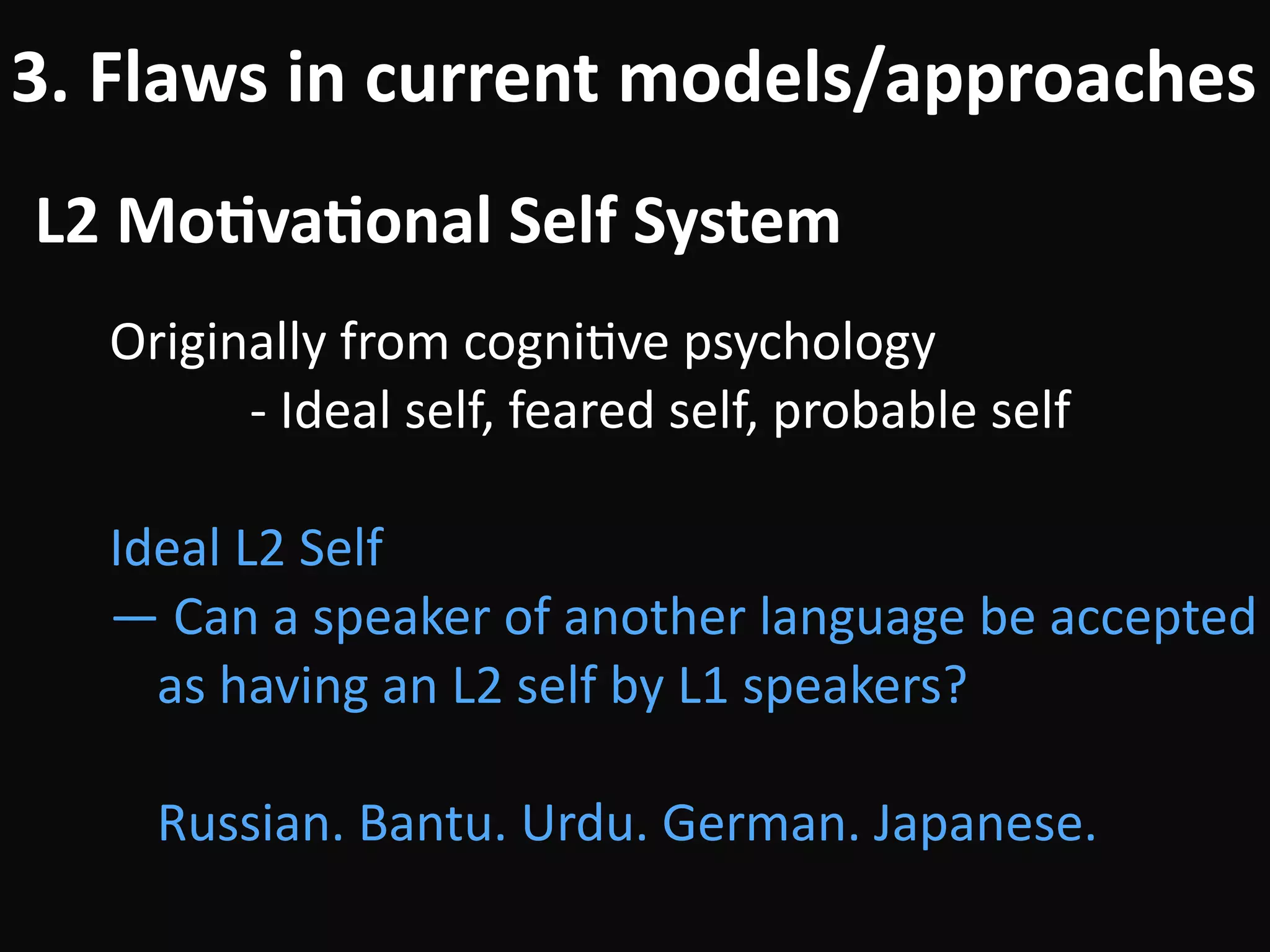 L2	Mo-va-onal	Self	System
3.	Flaws	in	current	models/approaches
Originally	from	cogniBve	psychology	
											-	Ideal	self,	feared	self,	probable	self	
!
Ideal	L2	Self	
—	Can	a	speaker	of	another	language	be	accepted	
as	having	an	L2	self	by	L1	speakers? 
 
Russian.	Bantu.	Urdu.	German.	Japanese.
 
