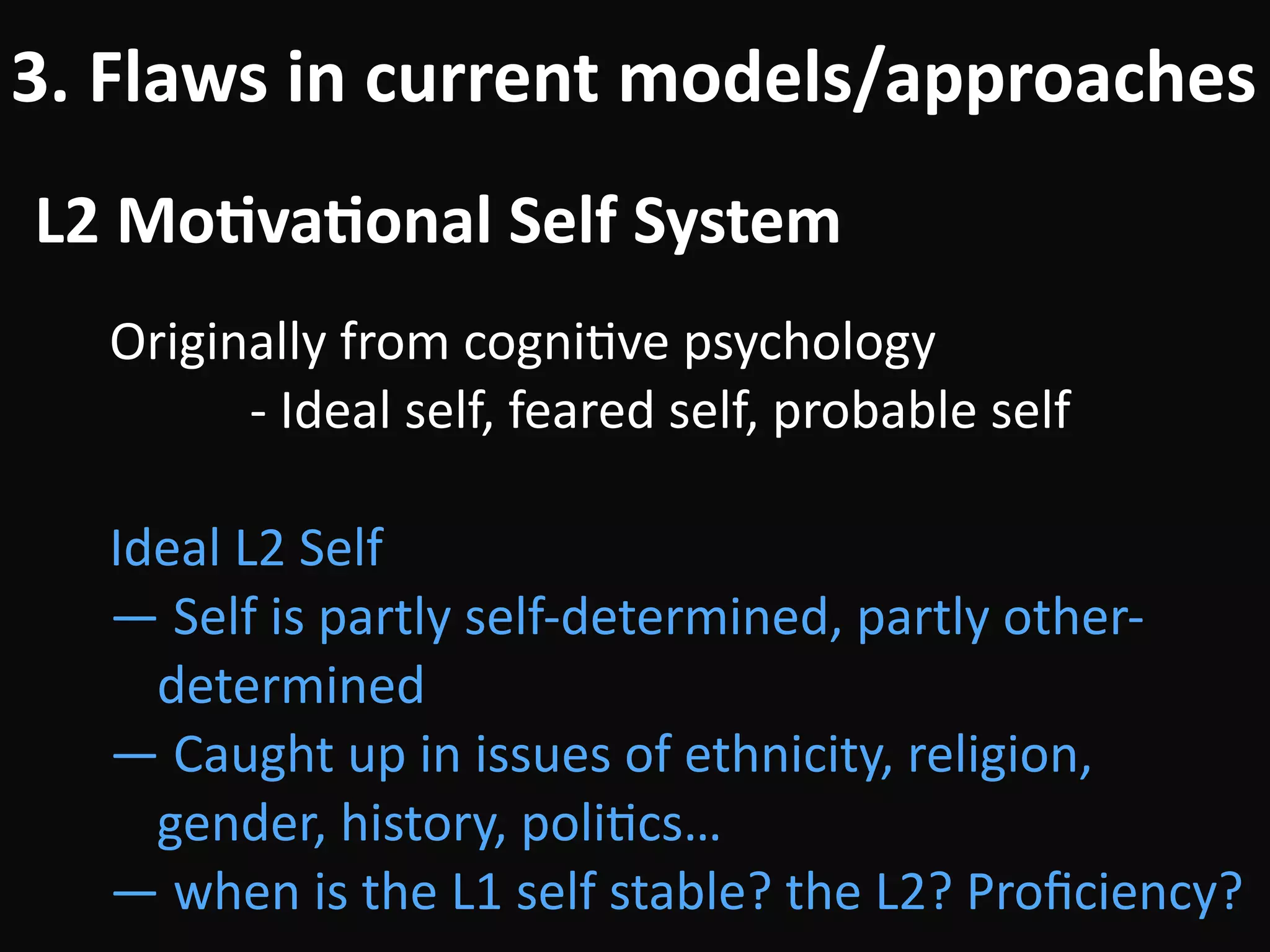 L2	Mo-va-onal	Self	System
3.	Flaws	in	current	models/approaches
Originally	from	cogniBve	psychology	
											-	Ideal	self,	feared	self,	probable	self	
!
Ideal	L2	Self	
—	Self	is	partly	self-determined,	partly	other-
determined	
—	Caught	up	in	issues	of	ethnicity,	religion,	
gender,	history,	poliBcs…	
—	when	is	the	L1	self	stable?	the	L2?	Proﬁciency?
 