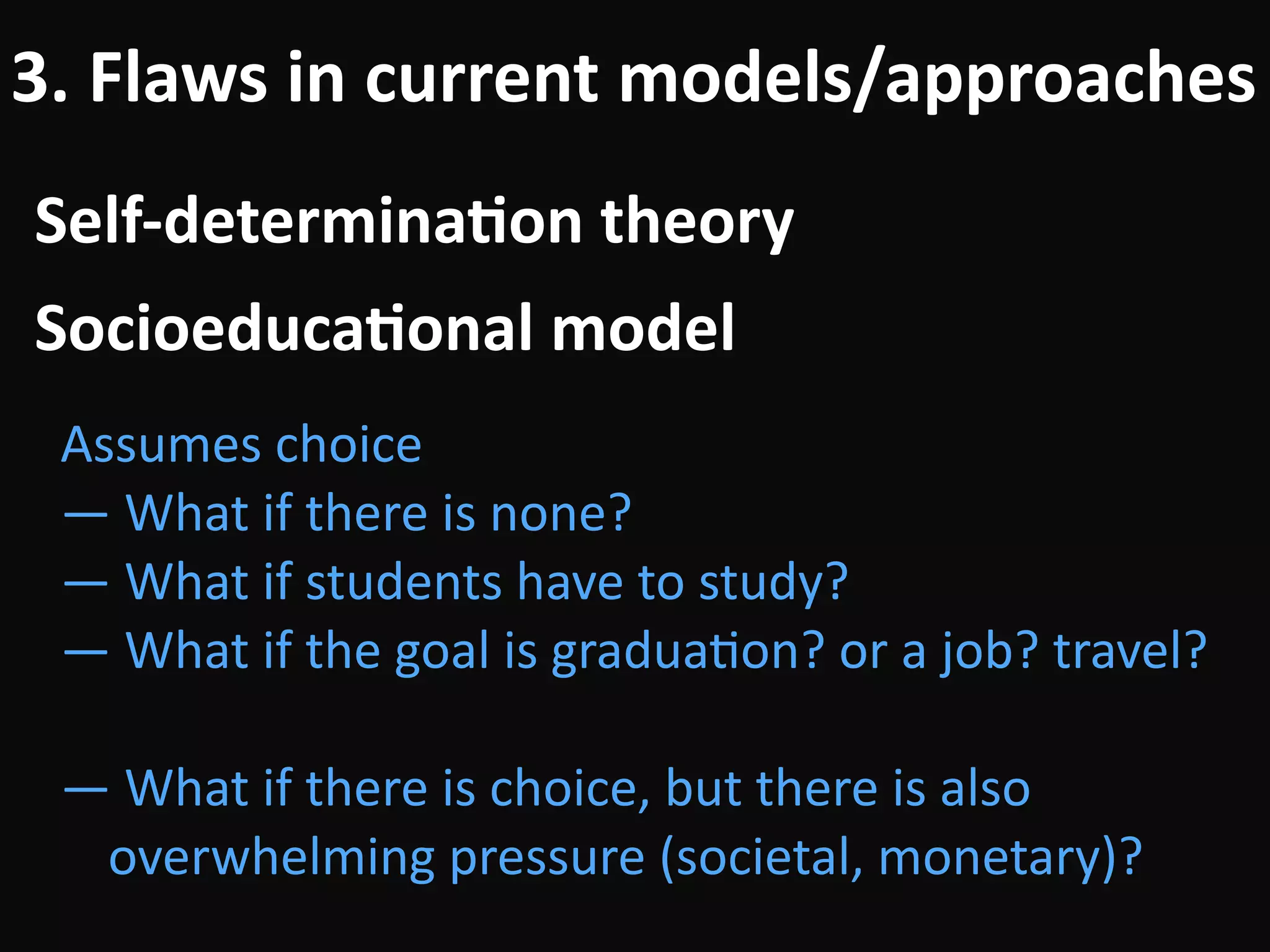 Self-determina-on	theory
3.	Flaws	in	current	models/approaches
Assumes	choice	
—	What	if	there	is	none?	
—	What	if	students	have	to	study?	
—	What	if	the	goal	is	graduaBon?	or	a	job?	travel?	
!
—	What	if	there	is	choice,	but	there	is	also	
overwhelming	pressure	(societal,	monetary)?
Socioeduca-onal	model
 