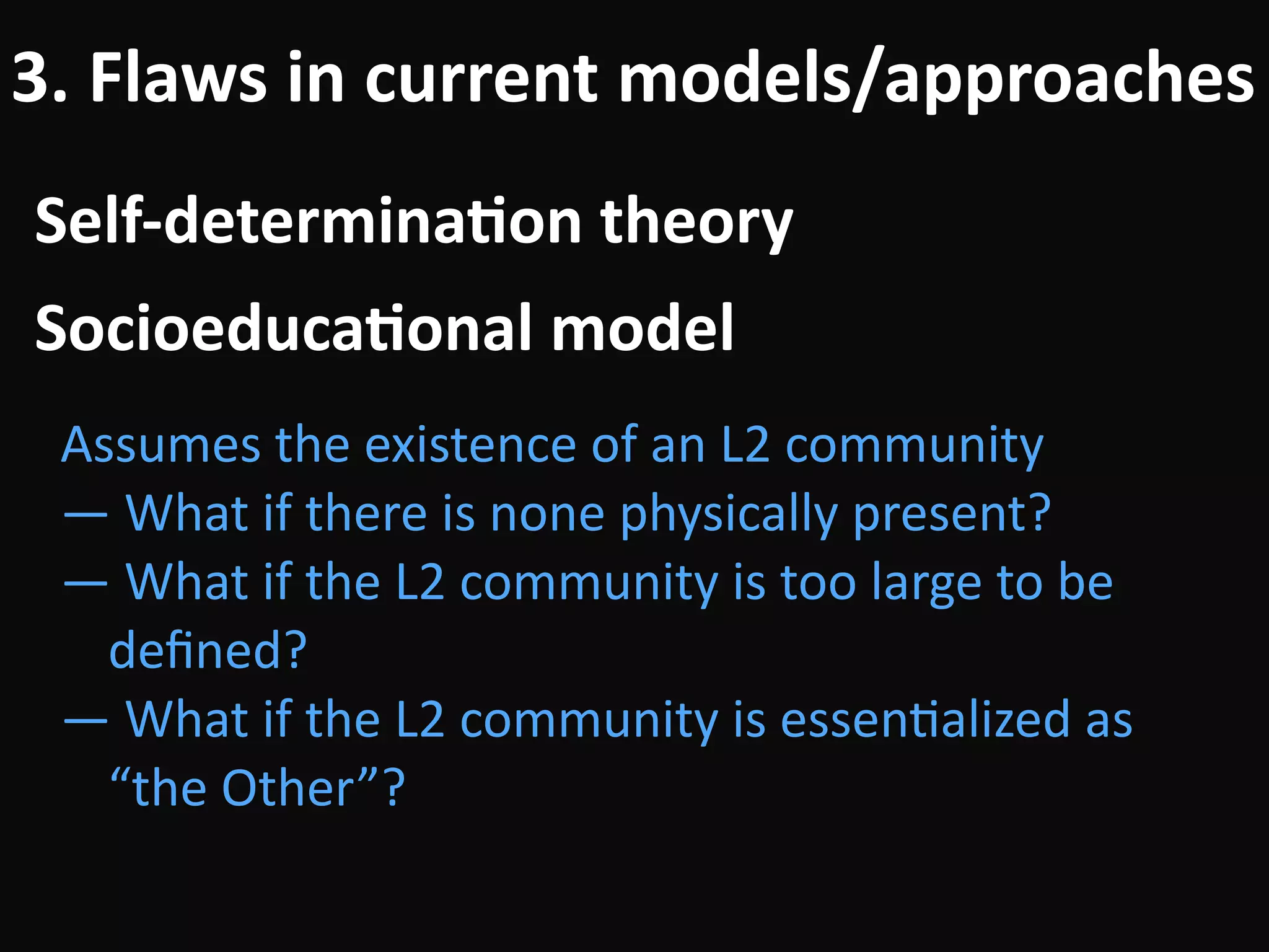 Self-determina-on	theory
3.	Flaws	in	current	models/approaches
Assumes	the	existence	of	an	L2	community	
—	What	if	there	is	none	physically	present?	
—	What	if	the	L2	community	is	too	large	to	be	
deﬁned?	
—	What	if	the	L2	community	is	essenBalized	as	
“the	Other”?
Socioeduca-onal	model
 