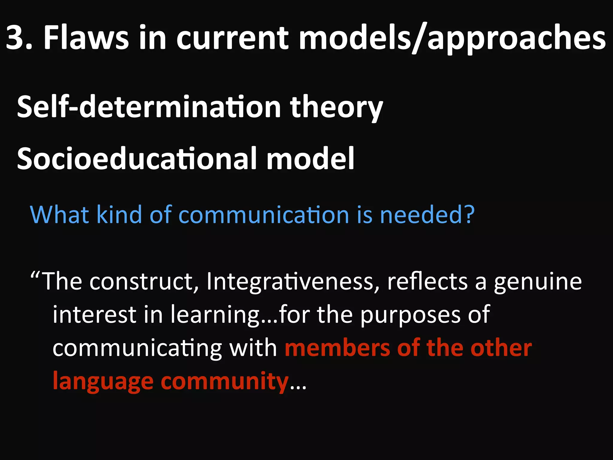 Self-determina-on	theory
3.	Flaws	in	current	models/approaches
What	kind	of	communicaBon	is	needed?	
!
“The	construct,	IntegraBveness,	reﬂects	a	genuine	
interest	in	learning…for	the	purposes	of	
communicaBng	with	members	of	the	other	
language	community…
Socioeduca-onal	model
 