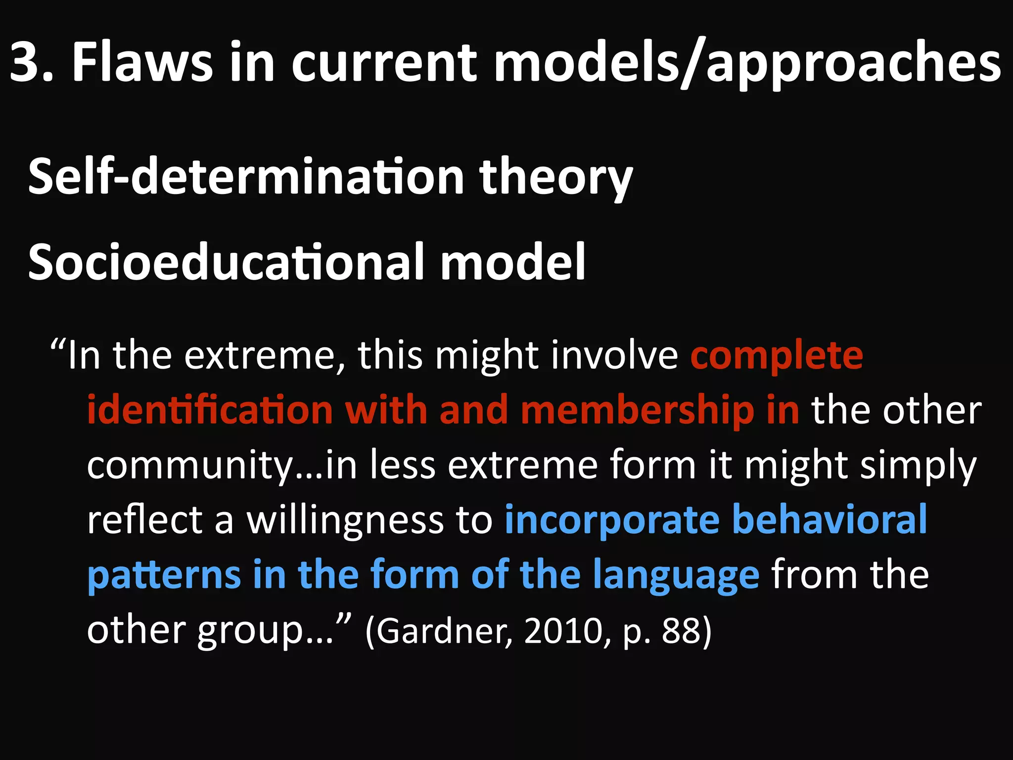 Self-determina-on	theory
3.	Flaws	in	current	models/approaches
“In	the	extreme,	this	might	involve	complete	
iden-ﬁca-on	with	and	membership	in	the	other	
community…in	less	extreme	form	it	might	simply	
reﬂect	a	willingness	to	incorporate	behavioral	
paUerns	in	the	form	of	the	language	from	the	
other	group…”	(Gardner,	2010,	p.	88)
Socioeduca-onal	model
 