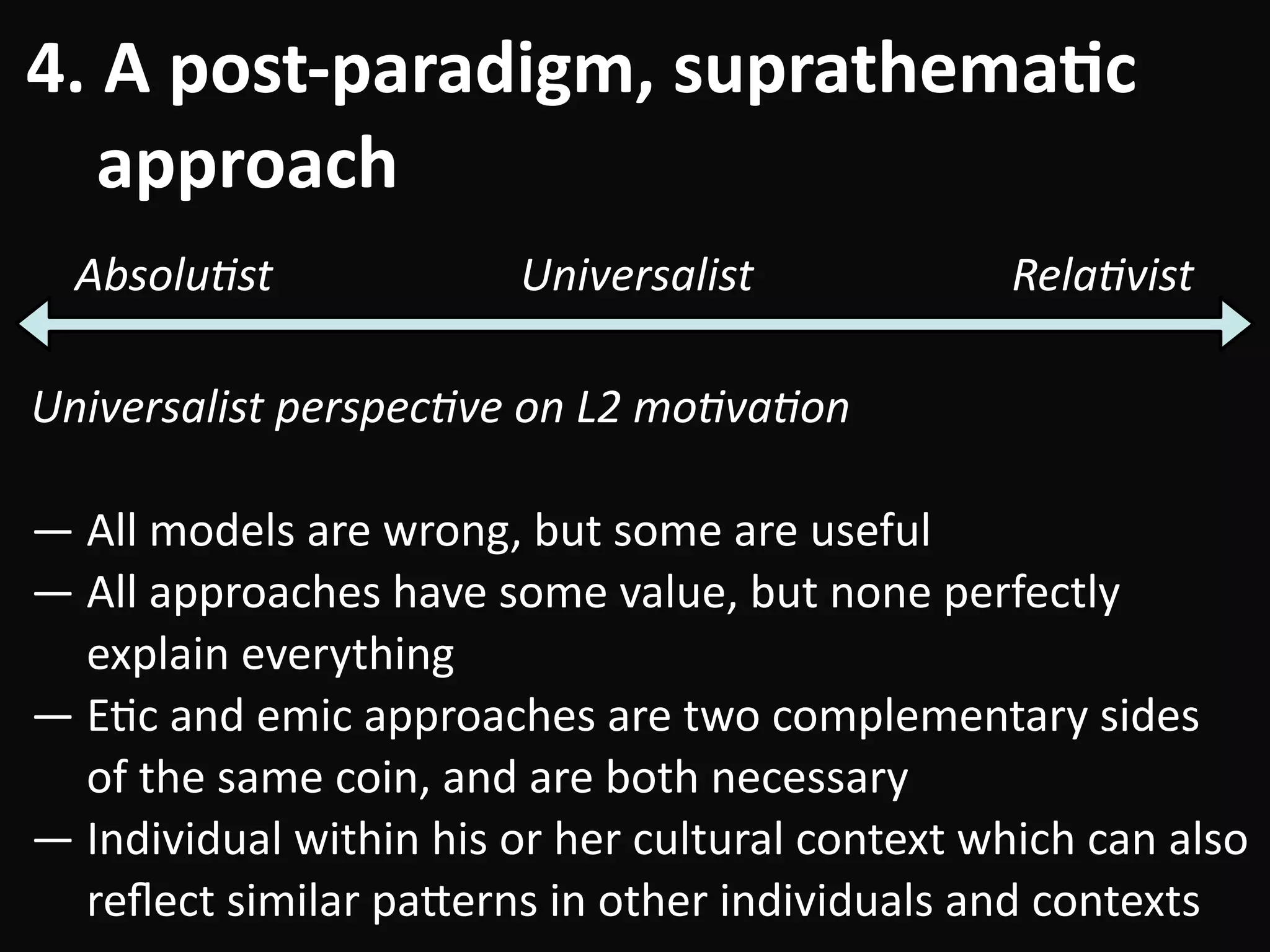 4.	A	post-paradigm,	suprathema-c	 
				approach
Universalist	perspec=ve	on	L2	mo=va=on	
!
—	All	models	are	wrong,	but	some	are	useful	
—	All	approaches	have	some	value,	but	none	perfectly	 
					explain	everything	
—	EBc	and	emic	approaches	are	two	complementary	sides	 
					of	the	same	coin,	and	are	both	necessary	
—	Individual	within	his	or	her	cultural	context	which	can	also	 
					reﬂect	similar	pa#erns	in	other	individuals	and	contexts
Absolu=st Rela=vistUniversalist
 