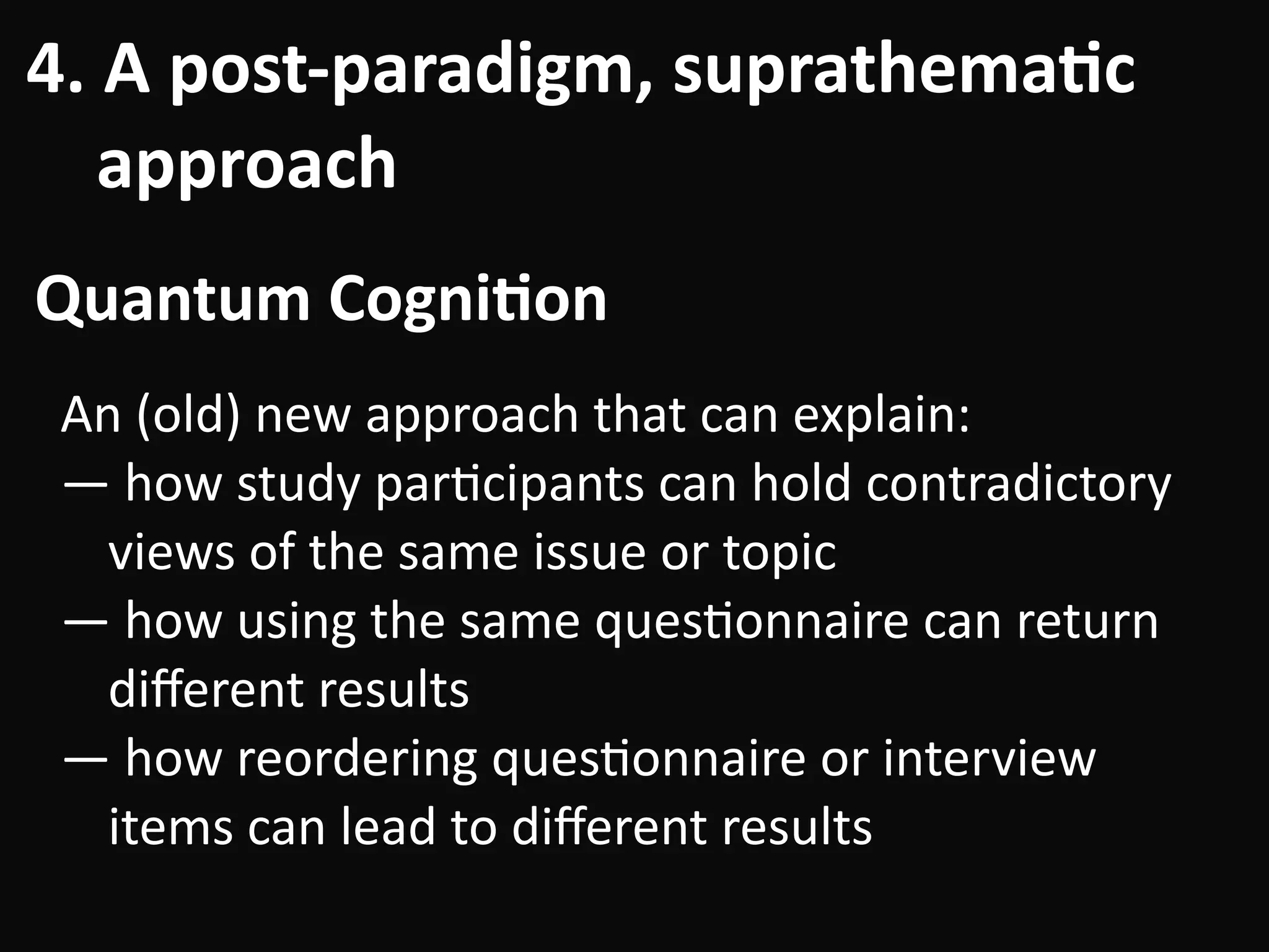 4.	A	post-paradigm,	suprathema-c	 
				approach
Quantum	Cogni-on
An	(old)	new	approach	that	can	explain:	
—	how	study	parBcipants	can	hold	contradictory	
views	of	the	same	issue	or	topic	
—	how	using	the	same	quesBonnaire	can	return	
diﬀerent	results	
—	how	reordering	quesBonnaire	or	interview	
items	can	lead	to	diﬀerent	results
 