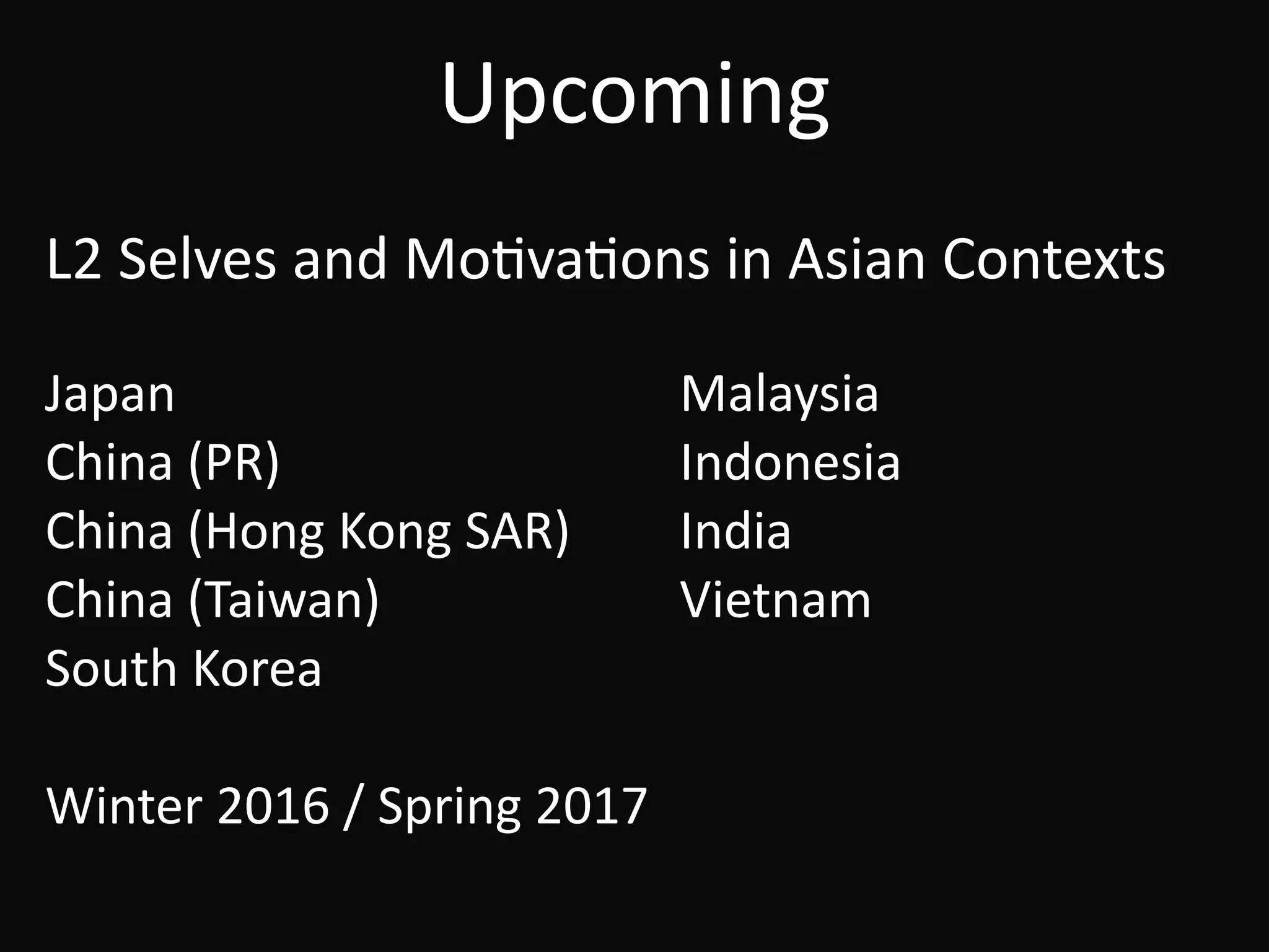 Upcoming
L2	Selves	and	MoBvaBons	in	Asian	Contexts	
!
Japan	 	 	 	 Malaysia	
China	(PR)		 	 	 Indonesia	
China	(Hong	Kong	SAR)	 India	
China	(Taiwan)	 	 	 Vietnam	
South	Korea	
!
Winter	2016	/	Spring	2017
 