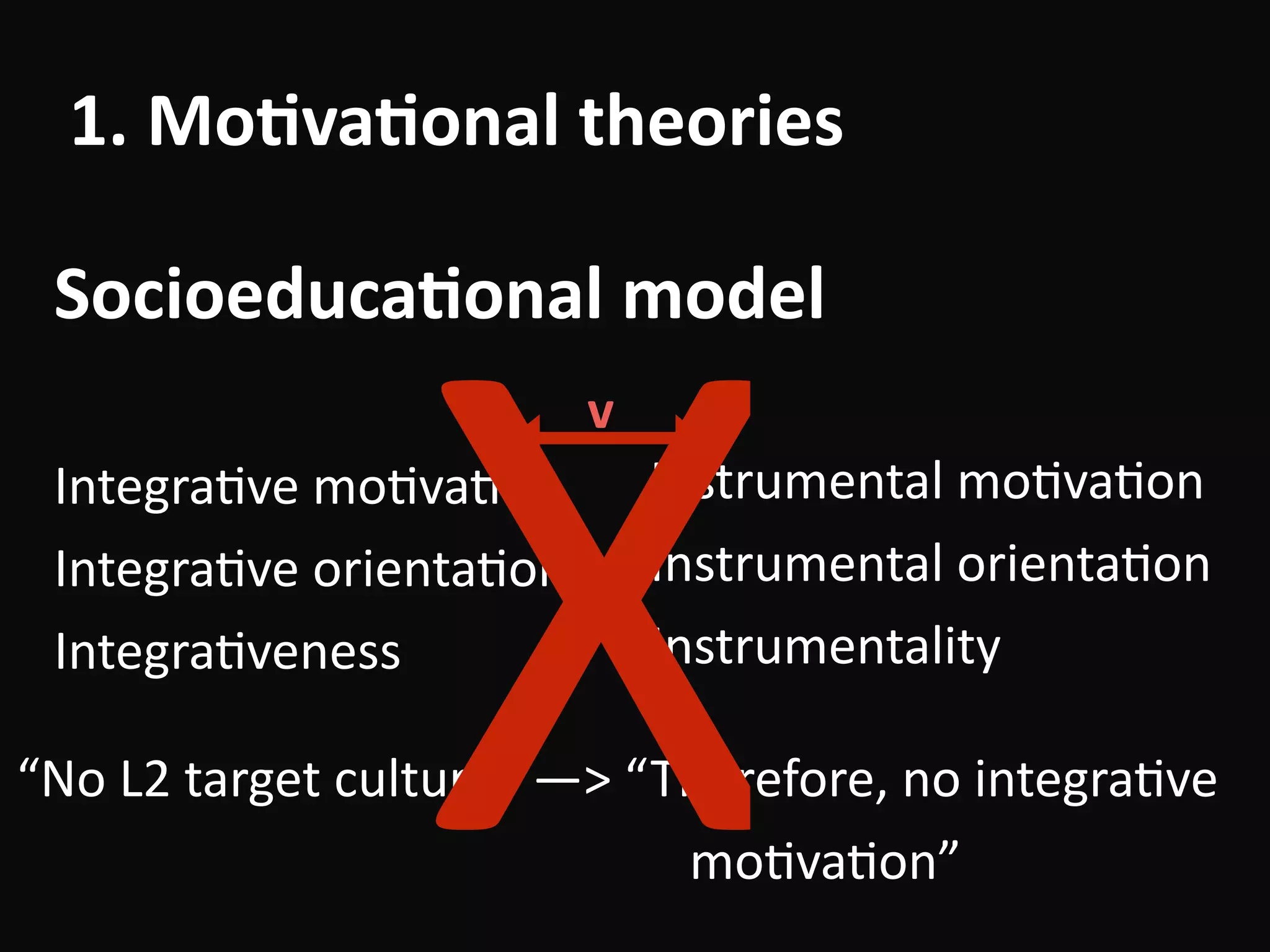 “No	L2	target	culture”	—>	“Therefore,	no	integraBve	 
																																																	moBvaBon”
1.	Mo-va-onal	theories
Socioeduca-onal	model
IntegraBve	moBvaBon	
IntegraBve	orientaBon	
IntegraBveness
Instrumental	moBvaBon	
Instrumental	orientaBon	
Instrumentality
v
X
 