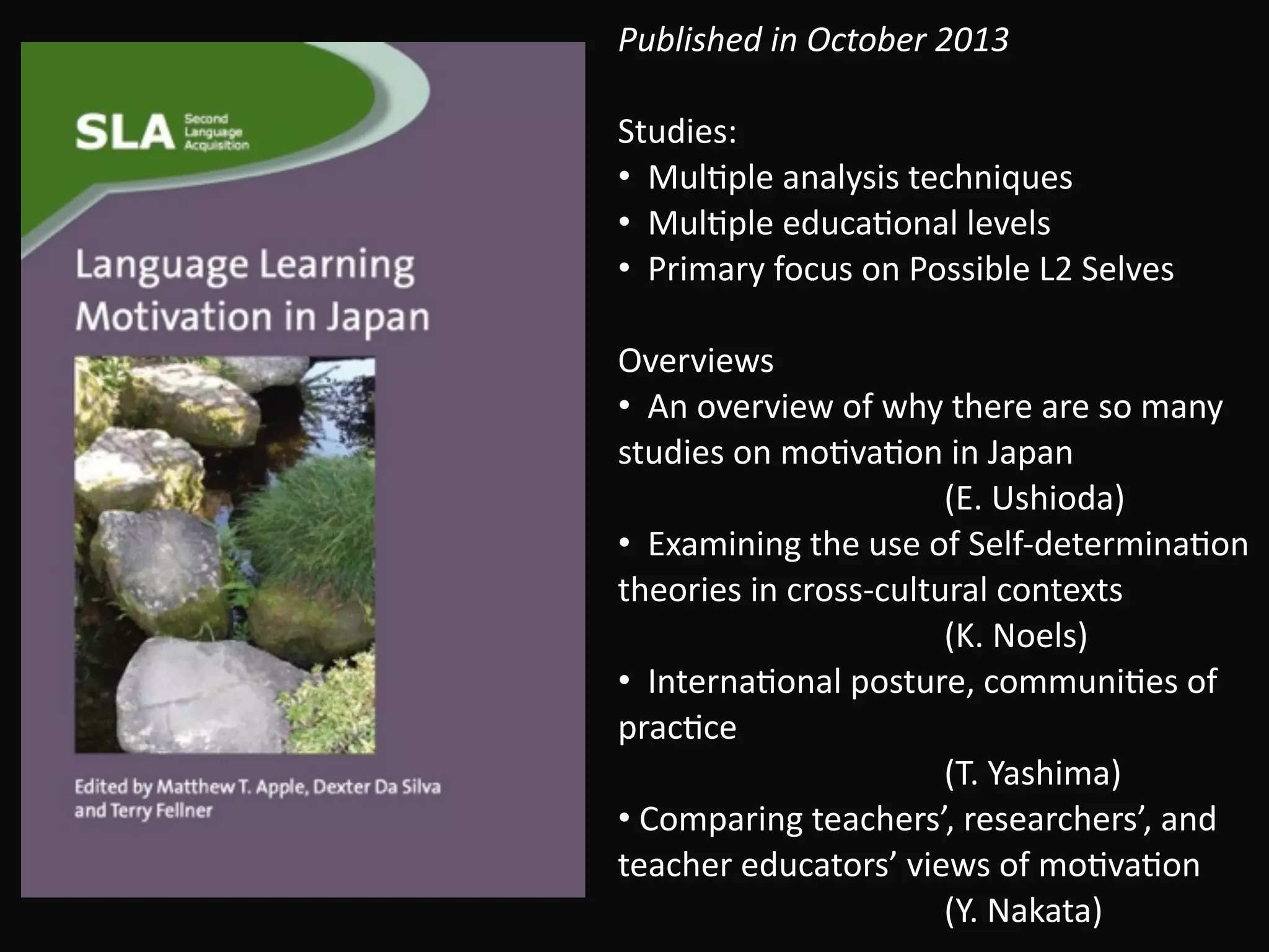 Published	in	October	2013 
 
Studies:	
•		MulBple	analysis	techniques	
•		MulBple	educaBonal	levels	
•		Primary	focus	on	Possible	L2	Selves	
!
Overviews	
•		An	overview	of	why	there	are	so	many	
studies	on	moBvaBon	in	Japan	 
																																							(E.	Ushioda)	
•		Examining	the	use	of	Self-determinaBon	
theories	in	cross-cultural	contexts	 
																																							(K.	Noels)	
•		InternaBonal	posture,	communiBes	of	
pracBce	 
																																							(T.	Yashima)	
•	Comparing	teachers’,	researchers’,	and	
teacher	educators’	views	of	moBvaBon 
																																							(Y.	Nakata)	
 