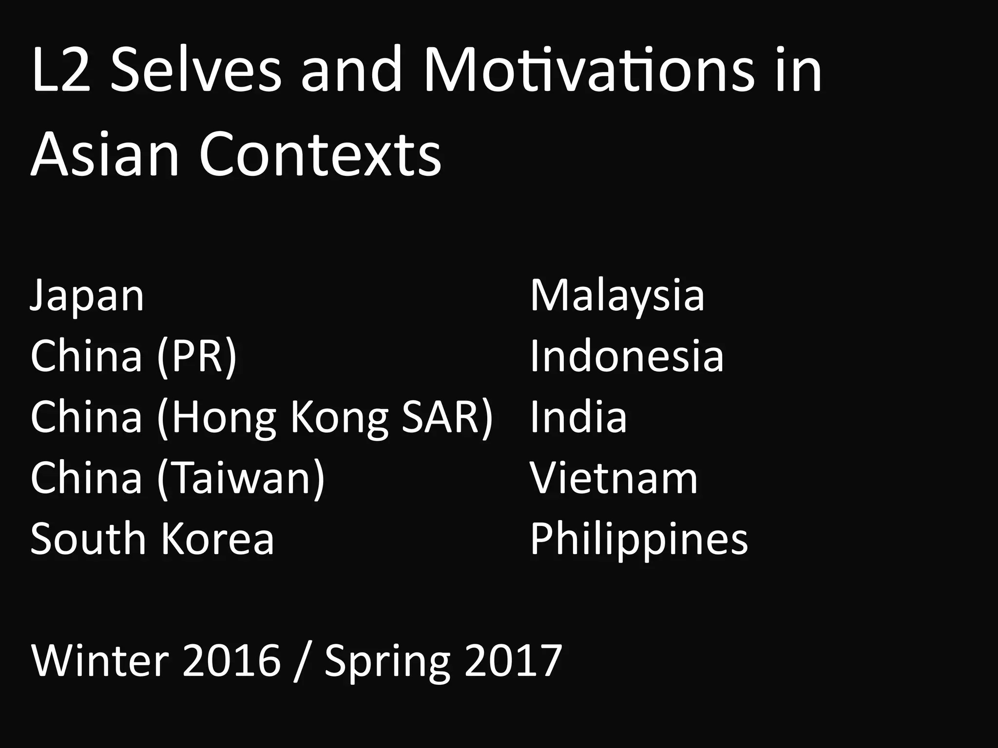 L2	Selves	and	MoBvaBons	in	
Asian	Contexts
!
Japan	 	 	 	 Malaysia	
China	(PR)	 	 	 Indonesia	
China	(Hong	Kong	SAR)	 India	
China	(Taiwan)		 	 Vietnam	
South	Korea	 		 	 Philippines	
!
Winter	2016	/	Spring	2017
 