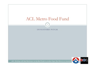 I N V E S TO R S P I TC H
ACL Metro Food Fund
1
ACL..Working with Real Businesses run by Real People to produce Super Real Returns to Investors
 
