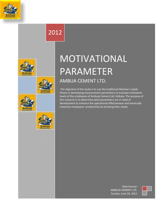 2012



   MOTIVATIONAL
   PARAMETER
   AMBUA CEMENT LTD.
    The objective of the study is to use the traditional Maslow’s needs
   theory in developing measurement parameters to evaluate motivation
   levels of the employees of Ambuja Cement Ltd. Kolkata. The purpose of
   this research is to determine what parameters are in need of
   development to enhance the operational effectiveness and eventually
   maximize employees’ productivity by knowing their needs.




                                                      Rahul kumar
                                             AMBUJA CEMENT LTD.
                                      Page 1 of 27
                                             Sunday, June 24, 2012
 