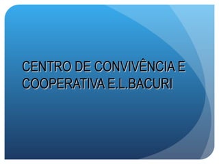 CENTRO DE CONVIVÊNCIA E
COOPERATIVA E.L.BACURI
 