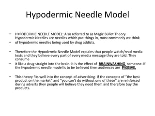 Hypodermic Needle Model
• HYPODERMIC NEEDLE MODEL: Also referred to as Magic Bullet Theory.
Hypodermic Needles are needles which put things in, most commonly we think
• of hypodermic needles being used by drug addicts.
• Therefore the Hypodermic Needle Model explains that people watch/read media
texts and they believe every part of every media message they are told. They
consume
• it like a drug straight into the brain. It is the effect of BRAINWASHING someone. If
the hypodermic needle model is to be believed then audiences are PASSIVE.
• This theory fits well into the concept of advertising- if the concepts of “the best
product on the market” and “you can’t do without one of these” are reinforced
during adverts then people will believe they need them and therefore buy the
products.
 