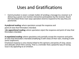Uses and Gratifications
• Communication is never a simple matter of sending a message to a receiver as if
delivering a parcel, but involves interactive participation by the receiver. Stuart
Hall described three main ways spectators tend to respond to the way they are
positioned.
A preferred reading: where spectators accept the response and
point of view that filmmakers intended.
•An oppositional reading: where spectators reject the response and point of view that
filmmakers intended.
A negotiated reading: where spectators only partially accept the response and point
of view that filmmakers intended (modifying it with views of their own, treating it with
some scepticism).
Emotional response is very closely linked to the opinions and points of view, values
and attitudes which films convey. That is a reminder that a powerful way of raising
issue is by appealing to an emotion.
 