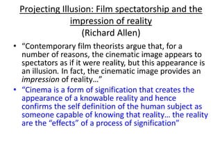 Projecting Illusion: Film spectatorship and the
impression of reality
(Richard Allen)
• “Contemporary film theorists argue that, for a
number of reasons, the cinematic image appears to
spectators as if it were reality, but this appearance is
an illusion. In fact, the cinematic image provides an
impression of reality…”
• “Cinema is a form of signification that creates the
appearance of a knowable reality and hence
confirms the self definition of the human subject as
someone capable of knowing that reality… the reality
are the “effects” of a process of signification”
 