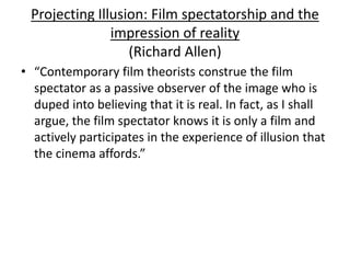 Projecting Illusion: Film spectatorship and the
impression of reality
(Richard Allen)
• “Contemporary film theorists construe the film
spectator as a passive observer of the image who is
duped into believing that it is real. In fact, as I shall
argue, the film spectator knows it is only a film and
actively participates in the experience of illusion that
the cinema affords.”
 
