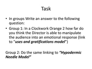 Task
• In groups Write an answer to the following
question:
• Group 1: In a Clockwork Orange 2 how far do
you think the Director is able to manipulate
the audience into an emotional response (link
to “uses and gratifications model”)
Group 2: Do the same linking to “Hypodermic
Needle Model”
 
