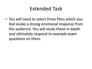 Extended Task
• You will need to select three films which you
feel evoke a strong emotional response from
the audience. You will study these in depth
and ultimately respond to example exam
questions on them.
 