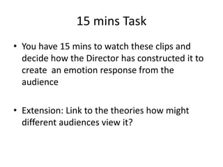 15 mins Task
• You have 15 mins to watch these clips and
decide how the Director has constructed it to
create an emotion response from the
audience
• Extension: Link to the theories how might
different audiences view it?
 