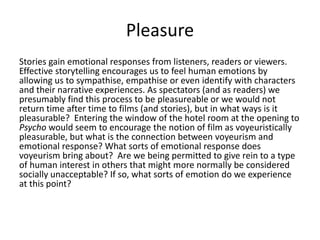Pleasure
Stories gain emotional responses from listeners, readers or viewers.
Effective storytelling encourages us to feel human emotions by
allowing us to sympathise, empathise or even identify with characters
and their narrative experiences. As spectators (and as readers) we
presumably find this process to be pleasureable or we would not
return time after time to films (and stories), but in what ways is it
pleasurable? Entering the window of the hotel room at the opening to
Psycho would seem to encourage the notion of film as voyeuristically
pleasurable, but what is the connection between voyeurism and
emotional response? What sorts of emotional response does
voyeurism bring about? Are we being permitted to give rein to a type
of human interest in others that might more normally be considered
socially unacceptable? If so, what sorts of emotion do we experience
at this point?
 