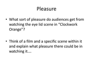 Pleasure
• What sort of pleasure do audiences get from
watching the eye lid scene in “Clockwork
Orange”?
• Think of a film and a specific scene within it
and explain what pleasure there could be in
watching it….
 