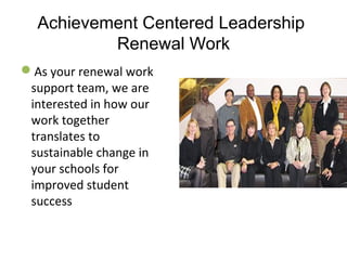 Achievement Centered Leadership
Renewal Work
As your renewal work 
support team, we are 
interested in how our 
work together 
translates to 
sustainable change in 
your schools for 
improved student 
success
 