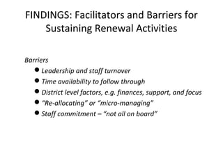 FINDINGS: Facilitators and Barriers for
Sustaining Renewal Activities
Barriers
Leadership and staff turnover
Time availability to follow through
District level factors, e.g. finances, support, and focus
“Re-allocating” or “micro-managing”
Staff commitment – “not all on board”
 