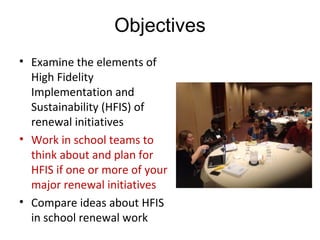 Objectives
• Examine the elements of 
High Fidelity 
Implementation and 
Sustainability (HFIS) of 
renewal initiatives
• Work in school teams to 
think about and plan for 
HFIS if one or more of your 
major renewal initiatives
• Compare ideas about HFIS 
in school renewal work  
 