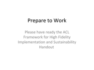 Prepare to Work
Please have ready the ACL
Framework for High Fidelity
Implementation and Sustainability
Handout
 