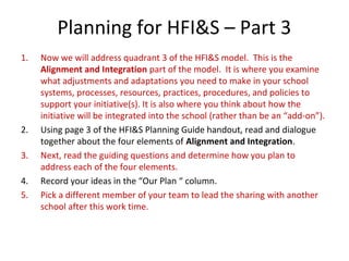 Planning for HFI&S – Part 3
1. Now we will address quadrant 3 of the HFI&S model. This is the
Alignment and Integration part of the model. It is where you examine
what adjustments and adaptations you need to make in your school
systems, processes, resources, practices, procedures, and policies to
support your initiative(s). It is also where you think about how the
initiative will be integrated into the school (rather than be an “add-on”).
2. Using page 3 of the HFI&S Planning Guide handout, read and dialogue
together about the four elements of Alignment and Integration.
3. Next, read the guiding questions and determine how you plan to
address each of the four elements.
4. Record your ideas in the “Our Plan “ column.
5. Pick a different member of your team to lead the sharing with another
school after this work time.
 