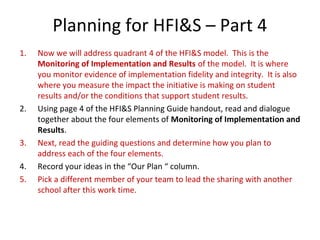 Planning for HFI&S – Part 4
1. Now we will address quadrant 4 of the HFI&S model. This is the
Monitoring of Implementation and Results of the model. It is where
you monitor evidence of implementation fidelity and integrity. It is also
where you measure the impact the initiative is making on student
results and/or the conditions that support student results.
2. Using page 4 of the HFI&S Planning Guide handout, read and dialogue
together about the four elements of Monitoring of Implementation and
Results.
3. Next, read the guiding questions and determine how you plan to
address each of the four elements.
4. Record your ideas in the “Our Plan “ column.
5. Pick a different member of your team to lead the sharing with another
school after this work time.
 
