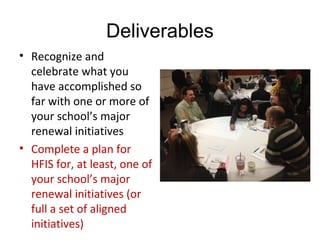 Deliverables
• Recognize and 
celebrate what you 
have accomplished so 
far with one or more of 
your school’s major 
renewal initiatives
• Complete a plan for 
HFIS for, at least, one of 
your school’s major 
renewal initiatives (or 
full a set of aligned 
initiatives)
 