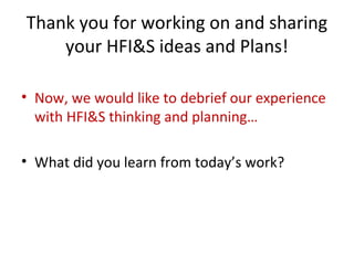 Thank you for working on and sharing
your HFI&S ideas and Plans!
• Now, we would like to debrief our experience
with HFI&S thinking and planning…
• What did you learn from today’s work?
 