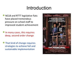 Introduction
NCLB and RTTT legislative fiats 
have placed tremendous 
pressure on school staff to 
improved student achievement
In many cases, this requires 
deep, second order change
That kind of change requires 
strategies to achieve full and 
sustainable implementation
 