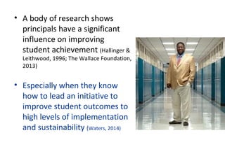• A body of research shows 
principals have a significant 
influence on improving 
student achievement (Hallinger & 
Leithwood, 1996; The Wallace Foundation, 
2013)
• Especially when they know 
how to lead an initiative to 
improve student outcomes to 
high levels of implementation 
and sustainability (Waters, 2014)
 