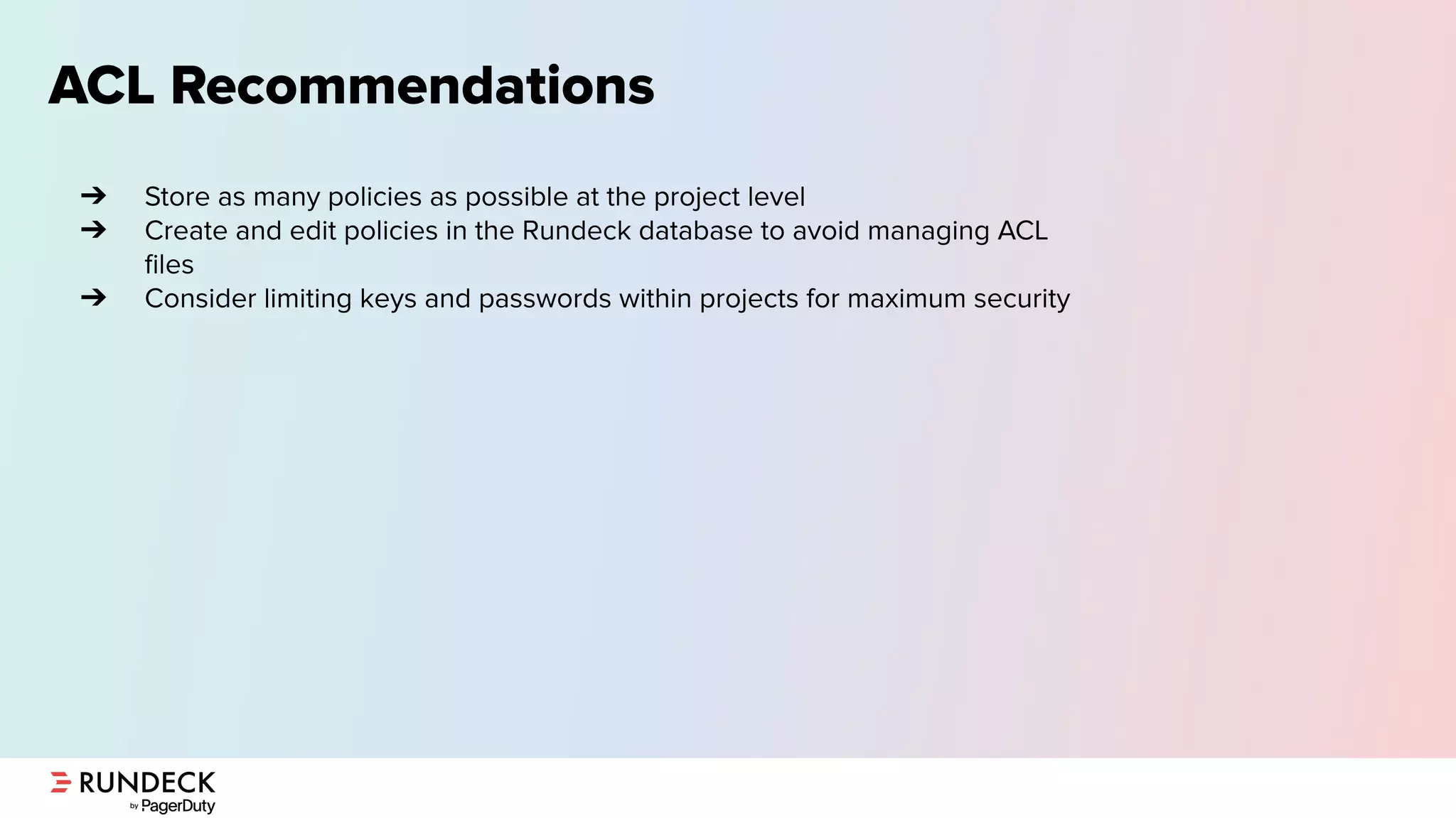ACL Recommendations
➔ Store as many policies as possible at the project level
➔ Create and edit policies in the Rundeck database to avoid managing ACL
ﬁles
➔ Consider limiting keys and passwords within projects for maximum security
 