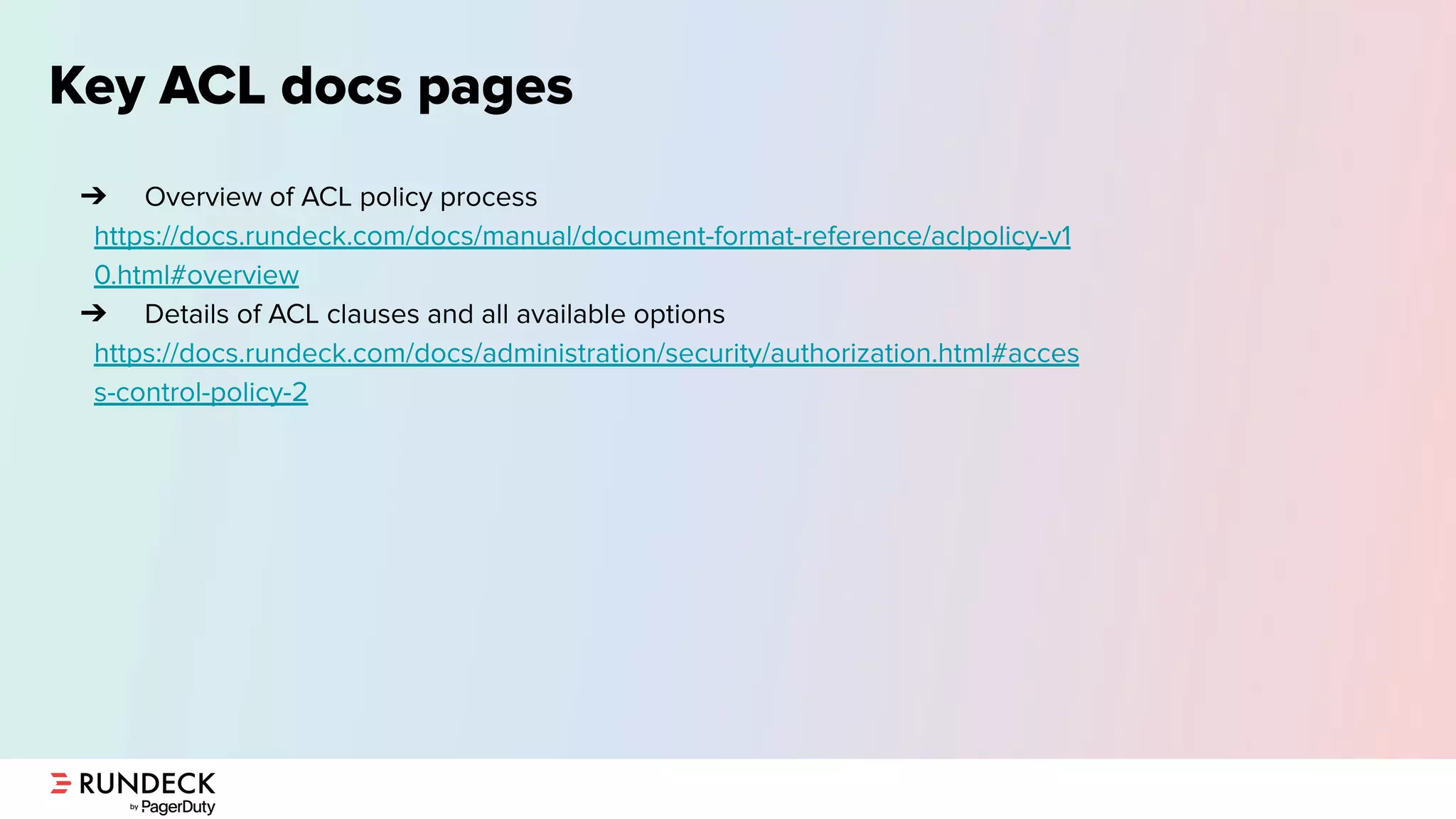 Key ACL docs pages
➔ Overview of ACL policy process
https://docs.rundeck.com/docs/manual/document-format-reference/aclpolicy-v1
0.html#overview
➔ Details of ACL clauses and all available options
https://docs.rundeck.com/docs/administration/security/authorization.html#acces
s-control-policy-2
 