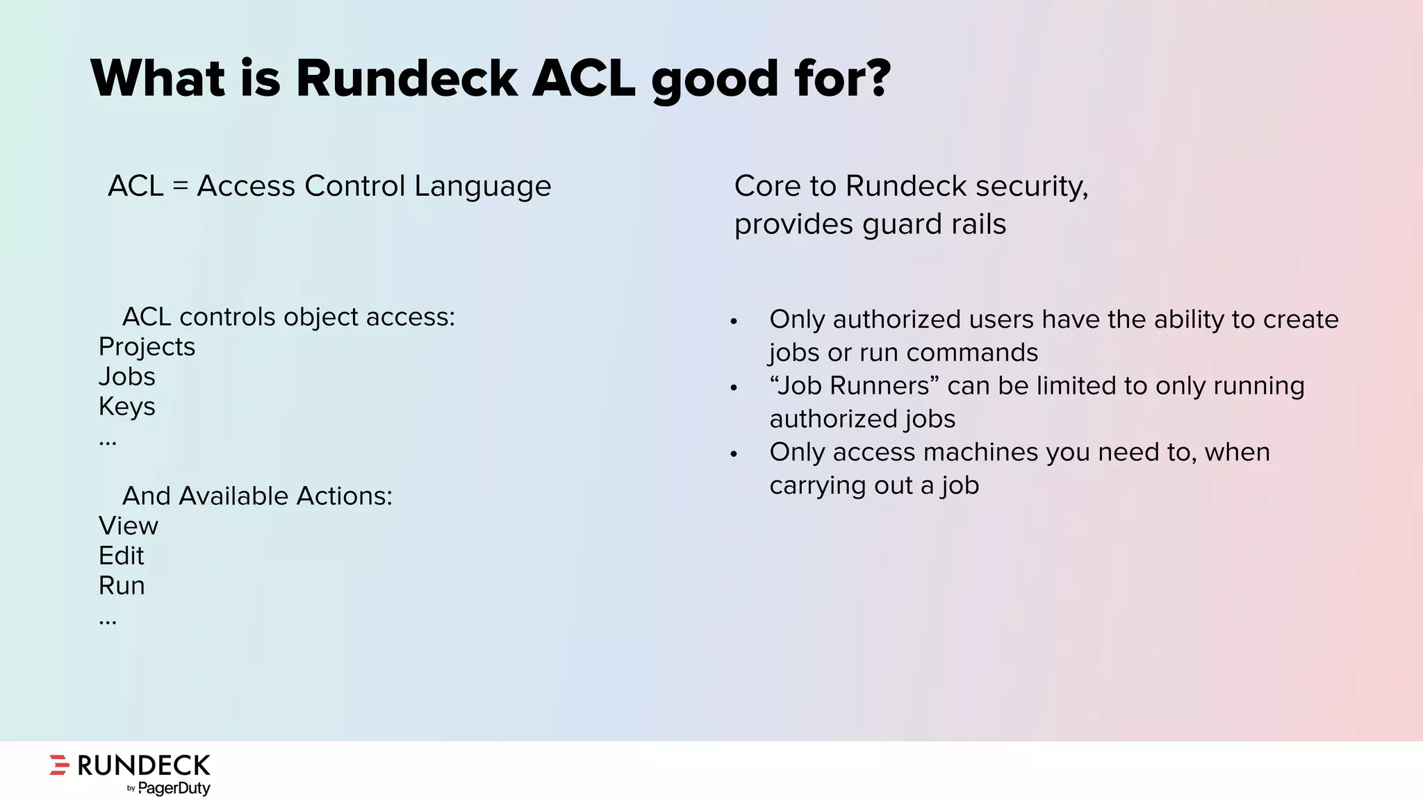 What is Rundeck ACL good for?
ACL = Access Control Language
• Only authorized users have the ability to create
jobs or run commands
• “Job Runners” can be limited to only running
authorized jobs
• Only access machines you need to, when
carrying out a job
ACL controls object access:
Projects
Jobs
Keys
…
And Available Actions:
View
Edit
Run
…
Core to Rundeck security,
provides guard rails
 