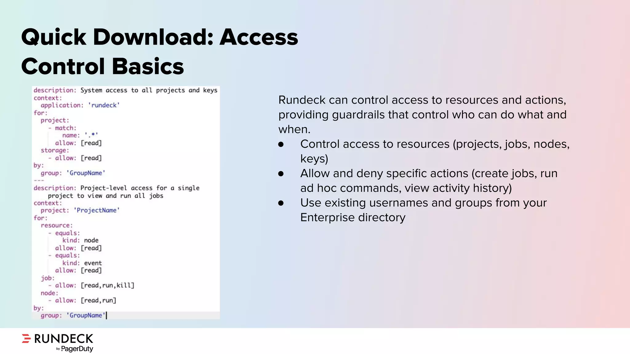 Quick Download: Access
Control Basics
Rundeck can control access to resources and actions,
providing guardrails that control who can do what and
when.
● Control access to resources (projects, jobs, nodes,
keys)
● Allow and deny speciﬁc actions (create jobs, run
ad hoc commands, view activity history)
● Use existing usernames and groups from your
Enterprise directory
 