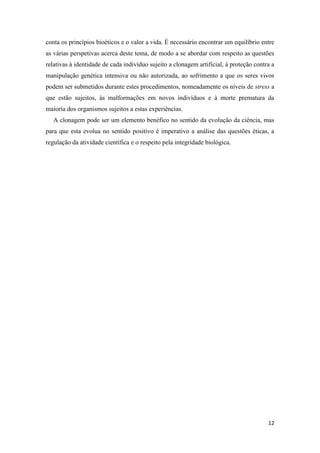 conta os princípios bioéticos e o valor a vida. É necessário encontrar um equilíbrio entre
as várias perspetivas acerca deste tema, de modo a se abordar com respeito as questões
relativas à identidade de cada indivíduo sujeito a clonagem artificial, à proteção contra a
manipulação genética intensiva ou não autorizada, ao sofrimento a que os seres vivos
podem ser submetidos durante estes procedimentos, nomeadamente os níveis de stress a
que estão sujeitos, às malformações em novos indivíduos e à morte prematura da
maioria dos organismos sujeitos a estas experiências.
   A clonagem pode ser um elemento benéfico no sentido da evolução da ciência, mas
para que esta evolua no sentido positivo é imperativo a análise das questões éticas, a
regulação da atividade científica e o respeito pela integridade biológica.




                                                                                        12
 