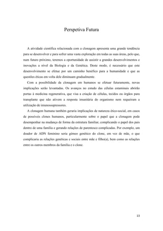 Perspetiva Futura


  A atividade científica relacionada com a clonagem apresenta uma grande tendência
para se desenvolver e para sofrer uma vasta exploração em todas as suas áreas, pelo que,
num futuro próximo, teremos a oportunidade de assistir a grandes desenvolvimentos e
inovações a nível da Biologia e da Genética. Deste modo, é necessário que este
desenvolvimento se efetue por um caminho benéfico para a humanidade e que as
questões éticas em volta dele diminuam gradualmente.
  Com a possibilidade da clonagem em humanos se efetuar futuramente, novas
implicações serão levantadas. Os avanços no estudo das células estaminais abrirão
portas à medicina regenerativa, que visa a criação de células, tecidos ou órgãos para
transplante que não ativem a resposta imunitária do organismo nem requeiram a
utilização de imunossupressores.
  A clonagem humana também geraria implicações de natureza ético-social, em casos
de possíveis clones humanos, particularmente sobre o papel que a clonagem pode
desempenhar na mudança de forma da estrutura familiar, complicando o papel dos pais
dentro de uma família e gerando relações de parentesco complicadas. Por exemplo, um
doador de ADN feminino seria gémeo genético do clone, em vez de mãe, o que
complicaria as relações genéticas e sociais entre mãe e filho(a), bem como as relações
entre os outros membros da família e o clone.




                                                                                     13
 