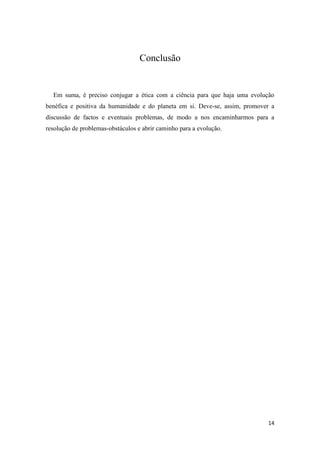 Conclusão


  Em suma, é preciso conjugar a ética com a ciência para que haja uma evolução
benéfica e positiva da humanidade e do planeta em si. Deve-se, assim, promover a
discussão de factos e eventuais problemas, de modo a nos encaminharmos para a
resolução de problemas-obstáculos e abrir caminho para a evolução.




                                                                             14
 