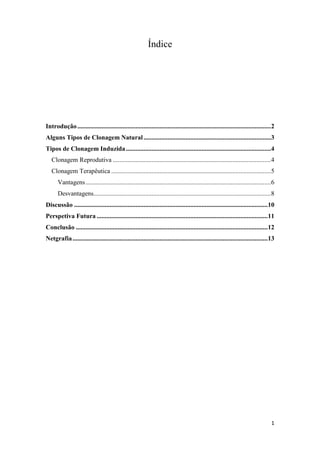 Índice




Introdução ........................................................................................................................2
Alguns Tipos de Clonagem Natural ...............................................................................3
Tipos de Clonagem Induzida ..........................................................................................4
   Clonagem Reprodutiva ..................................................................................................4
   Clonagem Terapêutica ...................................................................................................5
      Vantagens ...................................................................................................................6
      Desvantagens..............................................................................................................8
Discussão ........................................................................................................................10
Perspetiva Futura ..........................................................................................................11
Conclusão .......................................................................................................................12
Netgrafia .........................................................................................................................13




                                                                                                                                   1
 
